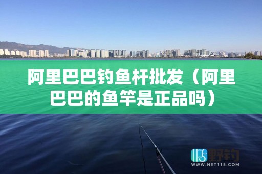 阿里巴巴钓鱼杆批发（阿里巴巴的鱼竿是正品吗）