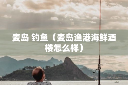 麦岛 钓鱼（麦岛渔港海鲜酒楼怎么样）