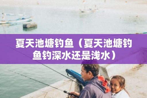 夏天池塘钓鱼（夏天池塘钓鱼钓深水还是浅水）