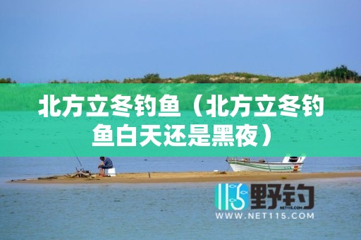 北方立冬钓鱼（北方立冬钓鱼白天还是黑夜）