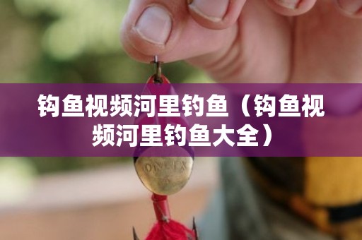 钩鱼视频河里钓鱼（钩鱼视频河里钓鱼大全）