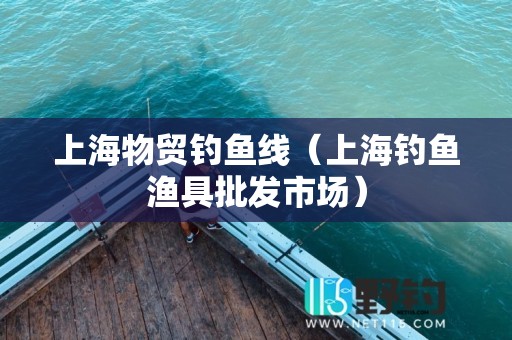上海物贸钓鱼线（上海钓鱼渔具批发市场）