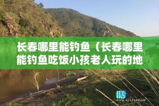 长春哪里能钓鱼（长春哪里能钓鱼吃饭小孩老人玩的地方）