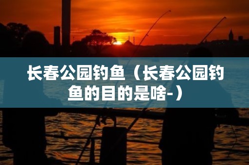 长春公园钓鱼（长春公园钓鱼的目的是啥-）