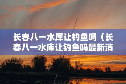 长春八一水库让钓鱼吗（长春八一水库让钓鱼吗最新消息）