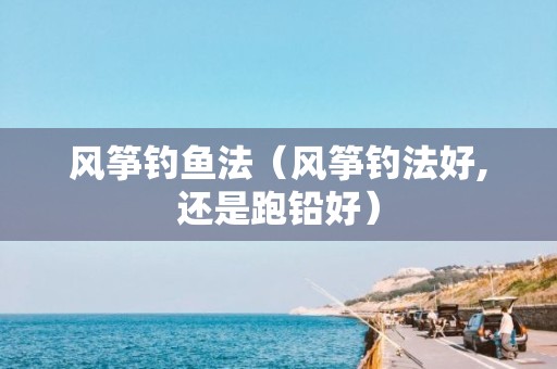 风筝钓鱼法（风筝钓法好,还是跑铅好）