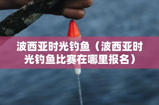 波西亚时光钓鱼（波西亚时光钓鱼比赛在哪里报名）