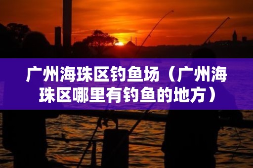 广州海珠区钓鱼场（广州海珠区哪里有钓鱼的地方）