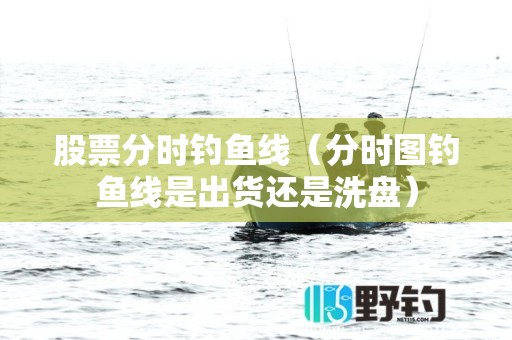 股票分时钓鱼线（分时图钓鱼线是出货还是洗盘）