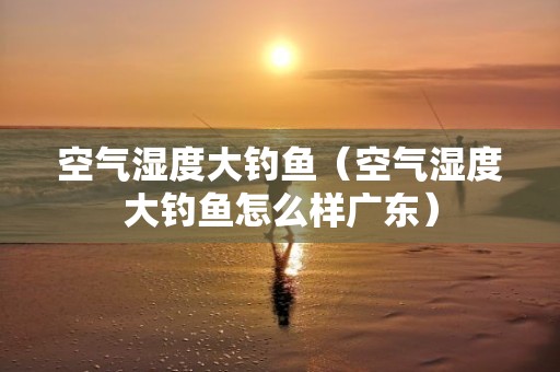 空气湿度大钓鱼（空气湿度大钓鱼怎么样广东）