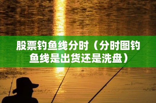 股票钓鱼线分时（分时图钓鱼线是出货还是洗盘）