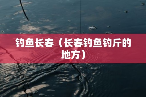 钓鱼长春（长春钓鱼钓斤的地方）
