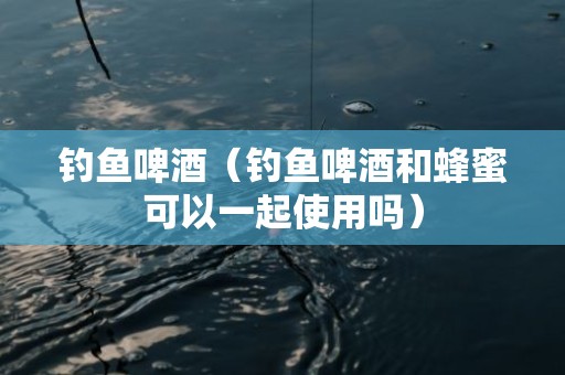 钓鱼啤酒（钓鱼啤酒和蜂蜜可以一起使用吗）
