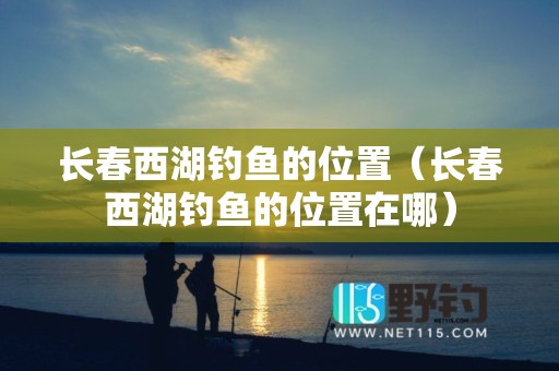 长春西湖钓鱼的位置（长春西湖钓鱼的位置在哪）