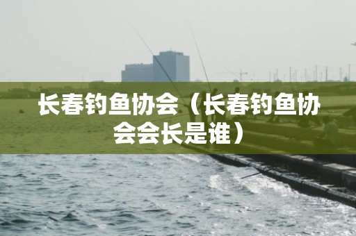 长春钓鱼协会（长春钓鱼协会会长是谁）