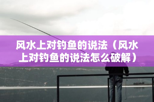 风水上对钓鱼的说法（风水上对钓鱼的说法怎么破解）