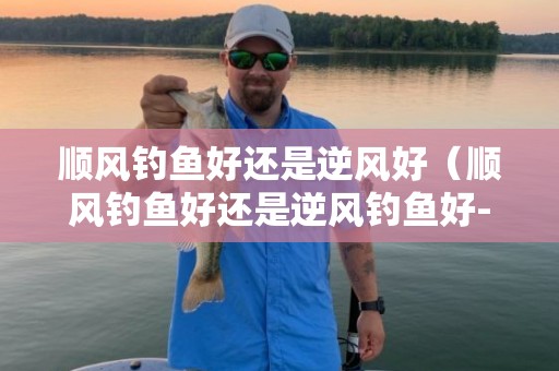 顺风钓鱼好还是逆风好（顺风钓鱼好还是逆风钓鱼好-）
