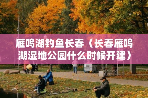 雁鸣湖钓鱼长春（长春雁鸣湖湿地公园什么时候开建）