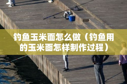 钓鱼玉米面怎么做（钓鱼用的玉米面怎样制作过程）