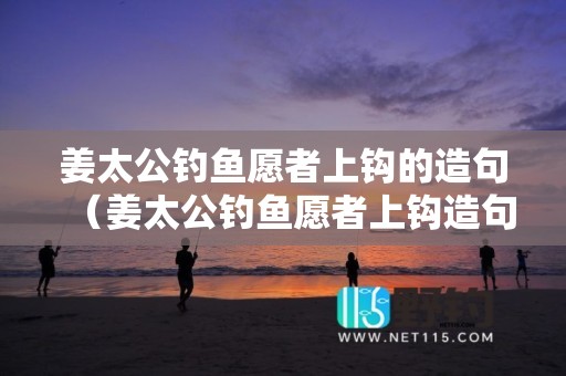 姜太公钓鱼愿者上钩的造句（姜太公钓鱼愿者上钩造句是什么意思）