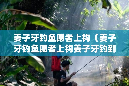 姜子牙钓鱼愿者上钩（姜子牙钓鱼愿者上钩姜子牙钓到什么大鱼）