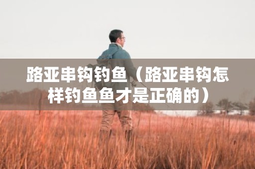 路亚串钩钓鱼（路亚串钩怎样钓鱼鱼才是正确的）