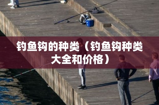 钓鱼钩的种类（钓鱼钩种类大全和价格）