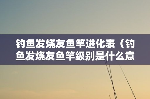 钓鱼发烧友鱼竿进化表（钓鱼发烧友鱼竿级别是什么意思）