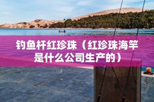 钓鱼杆红珍珠（红珍珠海竿是什么公司生产的）