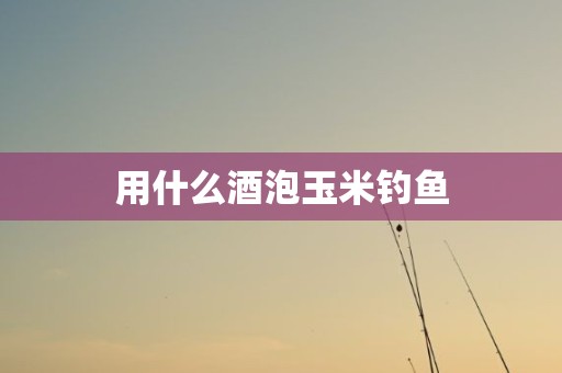 用什么酒泡玉米钓鱼