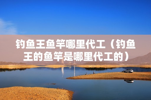 钓鱼王鱼竿哪里代工（钓鱼王的鱼竿是哪里代工的）