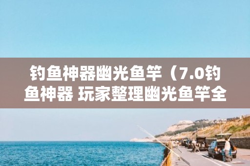 钓鱼神器幽光鱼竿（7.0钓鱼神器 玩家整理幽光鱼竿全面攻略）