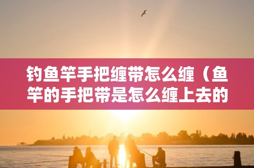钓鱼竿手把缠带怎么缠（鱼竿的手把带是怎么缠上去的-）