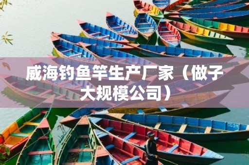 威海钓鱼竿生产厂家（做子大规模公司）