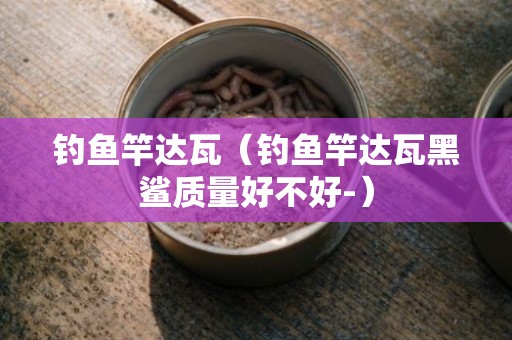 钓鱼竿达瓦（钓鱼竿达瓦黑鲨质量好不好-）