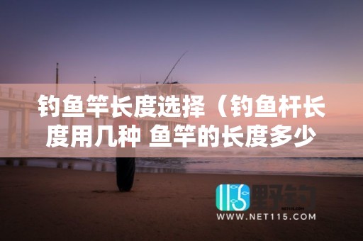钓鱼竿长度选择（钓鱼杆长度用几种 鱼竿的长度多少比较合适）