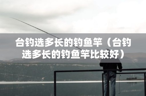 台钓选多长的钓鱼竿（台钓选多长的钓鱼竿比较好）