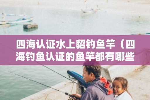 四海认证水上貂钓鱼竿（四海钓鱼认证的鱼竿都有哪些品牌-）