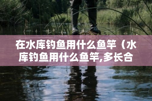 在水库钓鱼用什么鱼竿（水库钓鱼用什么鱼竿,多长合适-）