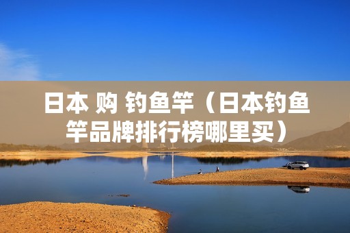 日本 购 钓鱼竿（日本钓鱼竿品牌排行榜哪里买）
