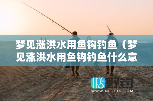 梦见涨洪水用鱼钩钓鱼（梦见涨洪水用鱼钩钓鱼什么意思）