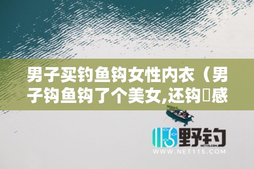 男子买钓鱼钩女性内衣（男子钩鱼钩了个美女,还钩岀感情来,是什么电视剧-）