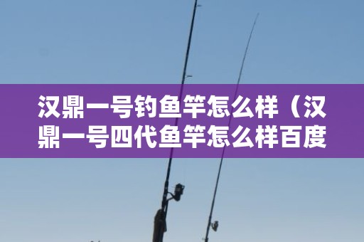 汉鼎一号钓鱼竿怎么样（汉鼎一号四代鱼竿怎么样百度知道）