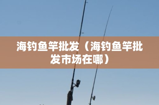海钓鱼竿批发（海钓鱼竿批发市场在哪）