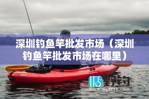 深圳钓鱼竿批发市场（深圳钓鱼竿批发市场在哪里）