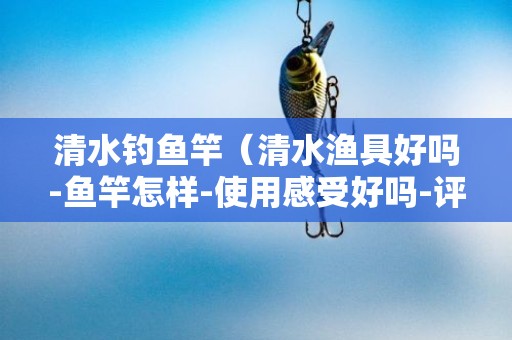 清水钓鱼竿（清水渔具好吗-鱼竿怎样-使用感受好吗-评测）