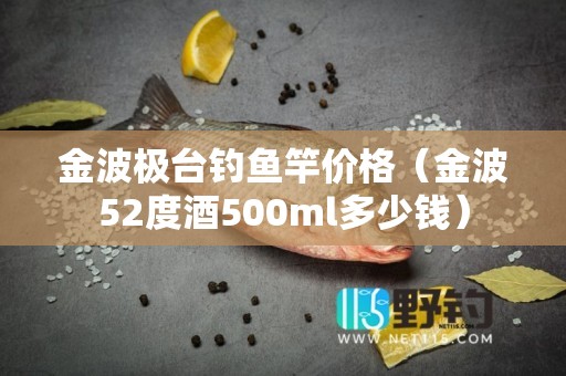 金波极台钓鱼竿价格（金波52度酒500ml多少钱）