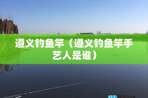 遵义钓鱼竿（遵义钓鱼竿手艺人是谁）