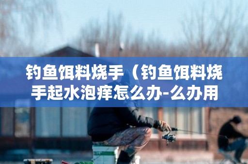 钓鱼饵料烧手（钓鱼饵料烧手起水泡痒怎么办-么办用什么药好-）