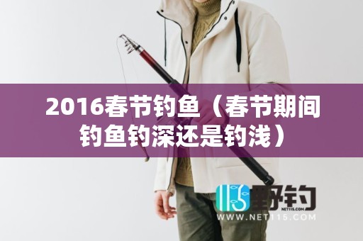 2016春节钓鱼（春节期间钓鱼钓深还是钓浅）